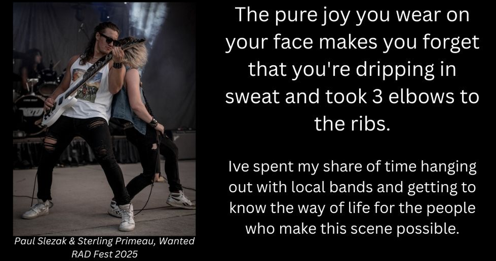 The pure joy you wear on your face makes you forget that you're dripping in sweat and took 3 elbows to the ribs.

Ive spent my share of time hanging out with local bands and getting to know the way of life for the people who make this scene possible.
