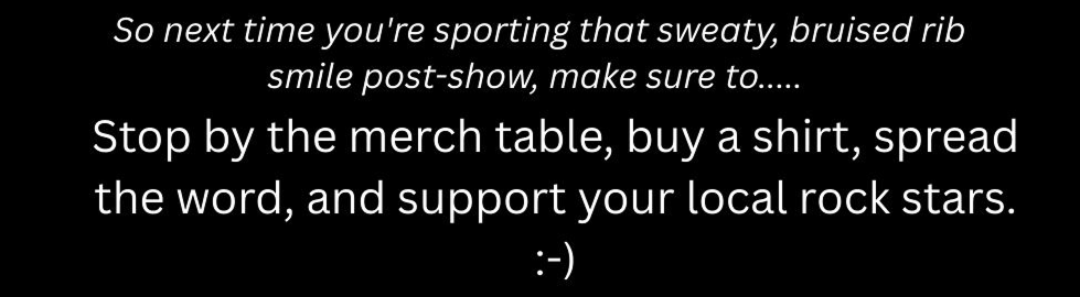 So next time you're wearing that sweaty, bruised rib smile post-show, make sure to..... .

Stop by the merch table, buy a shirt, spread the word, and support your local rocks stars. :-)